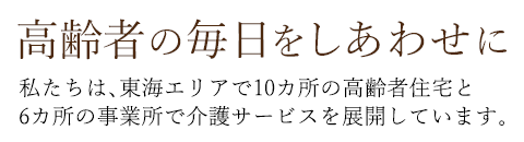 高齢者の毎日をしあわせに 私たちは、東海エリアで10カ所の高齢者住宅と6カ所の事業所で介護サービスを展開しています。